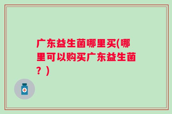 广东益生菌哪里买(哪里可以购买广东益生菌?) 广东益生菌哪里买(哪里可以购买广东益生菌?)