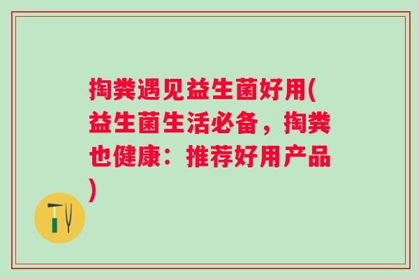 掏粪遇见益生菌好用(益生菌生活必备，掏粪也健康：推荐好用产品)