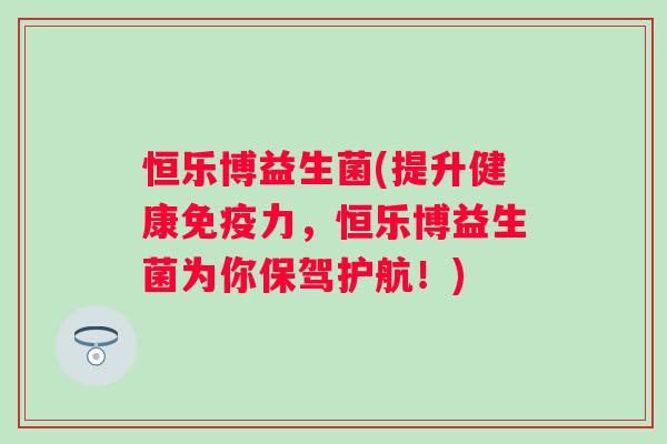恒乐博益生菌(提升健康力,恒乐博益生菌为你保驾护航!) 恒乐博益生菌(提升健康力,恒乐博益生菌为你保驾护航!)