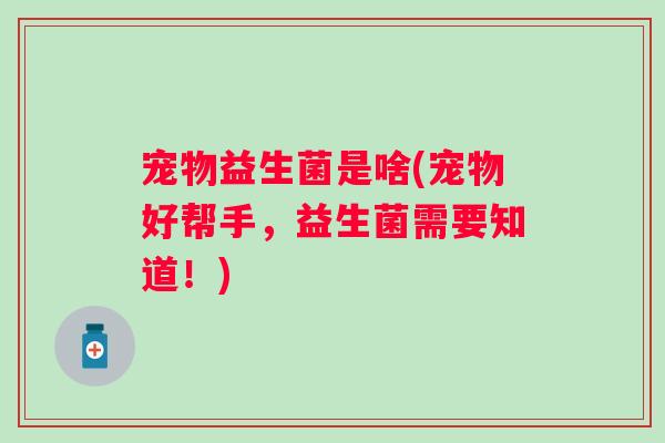 宠物益生菌是啥(宠物好帮手,益生菌需要知道!) 宠物益生菌是啥(宠物好帮手,益生菌需要知道!)