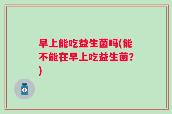 早上能吃益生菌吗(能不能在早上吃益生菌？)