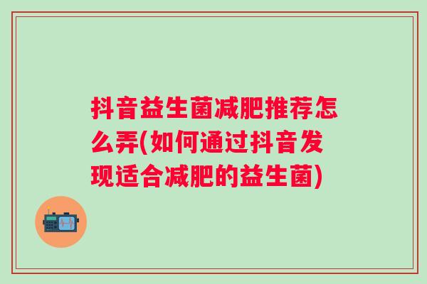 抖音益生菌推荐怎么弄(如何通过抖音发现适合的益生菌) 抖音益生菌推荐怎么弄(如何通过抖音发现适合的益生菌)