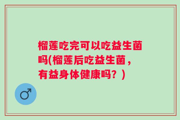 榴莲吃完可以吃益生菌吗(榴莲后吃益生菌,有益身体健康吗?) 榴莲吃完可以吃益生菌吗(榴莲后吃益生菌,有益身体健康吗?)