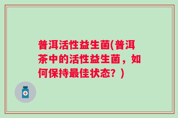 普洱活性益生菌(普洱茶中的活性益生菌，如何保持佳状态？)