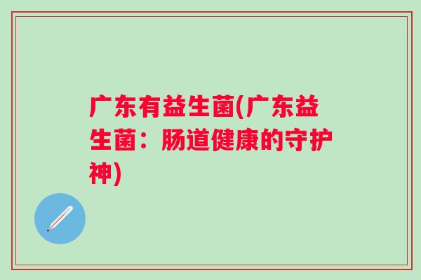 广东有益生菌(广东益生菌:肠道健康的守护神) 广东有益生菌(广东益生菌:肠道健康的守护神)