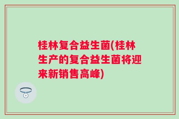 桂林复合益生菌(桂林生产的复合益生菌将迎来新销售高峰)