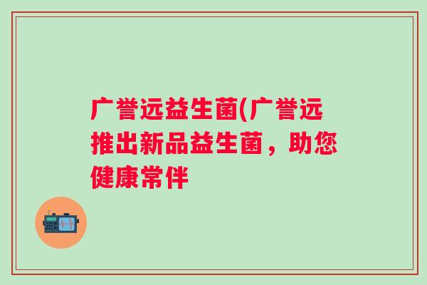 广誉远益生菌(广誉远推出新品益生菌，助您健康常伴