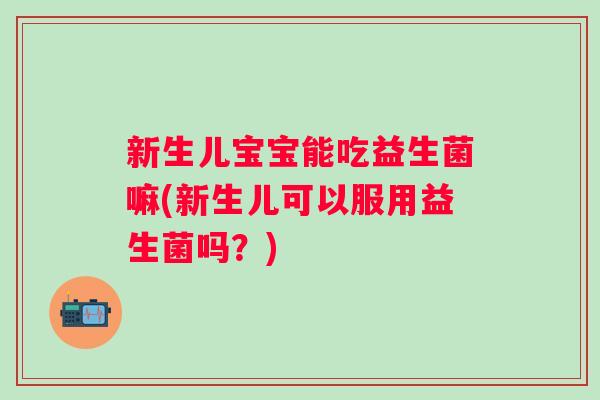 新生儿宝宝能吃益生菌嘛(新生儿可以服用益生菌吗？)