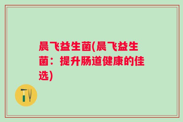 晨飞益生菌(晨飞益生菌:提升肠道健康的佳选) 晨飞益生菌(晨飞益生菌:提升肠道健康的佳选)