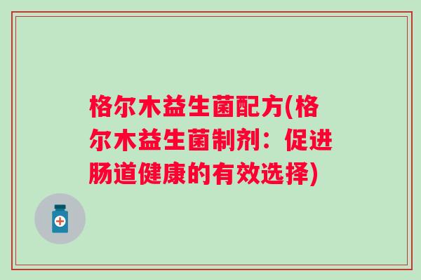 格尔木益生菌配方(格尔木益生菌制剂:促进肠道健康的有效选择) 格尔木益生菌配方(格尔木益生菌制剂:促进肠道健康的有效选择)