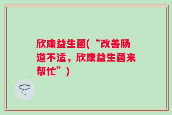 欣康益生菌(“改善肠道不适,欣康益生菌来帮忙”) 欣康益生菌(“改善肠道不适,欣康益生菌来帮忙”)