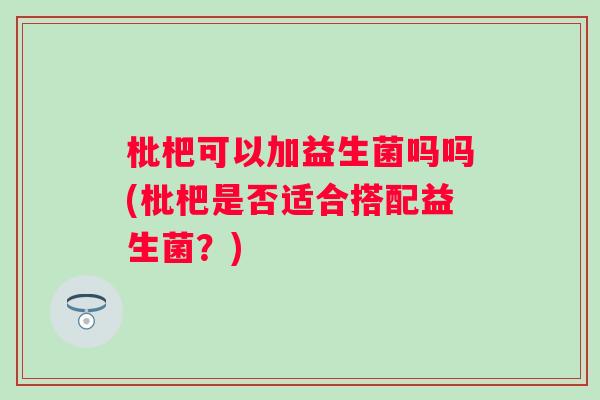 枇杷可以加益生菌吗吗(枇杷是否适合搭配益生菌？)