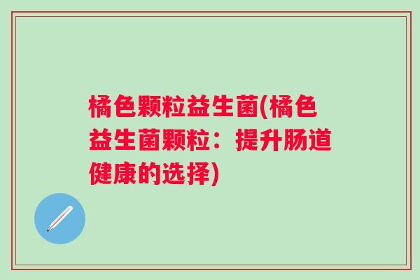 橘色颗粒益生菌(橘色益生菌颗粒：提升肠道健康的选择)