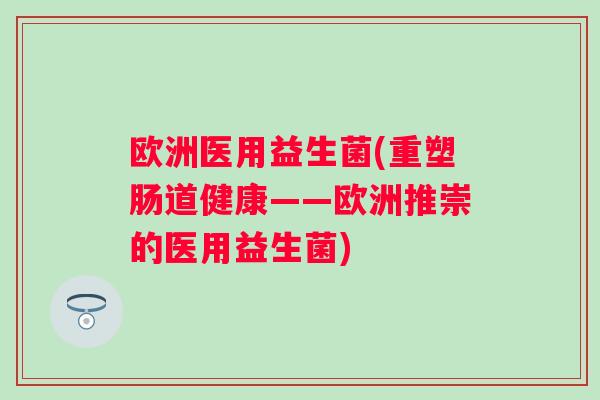 欧洲医用益生菌(重塑肠道健康——欧洲推崇的医用益生菌)