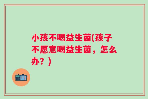 小孩不喝益生菌(孩子不愿意喝益生菌,怎么办?) 小孩不喝益生菌(孩子不愿意喝益生菌,怎么办?)