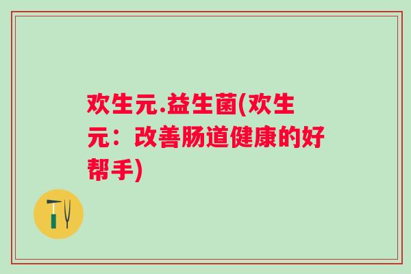 欢生元.益生菌(欢生元:改善肠道健康的好帮手) 欢生元.益生菌(欢生元:改善肠道健康的好帮手)