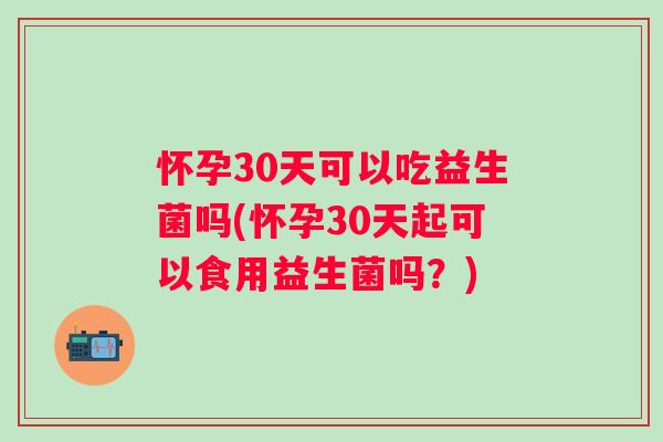 怀孕30天可以吃益生菌吗(怀孕30天起可以食用益生菌吗？)