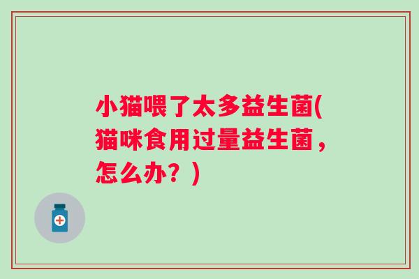 小猫喂了太多益生菌(猫咪食用过量益生菌,怎么办?) 小猫喂了太多益生菌(猫咪食用过量益生菌,怎么办?)