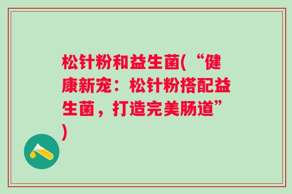 松针粉和益生菌(“健康新宠:松针粉搭配益生菌,打造完美肠道”) 松针粉和益生菌(“健康新宠:松针粉搭配益生菌,打造完美肠道”)