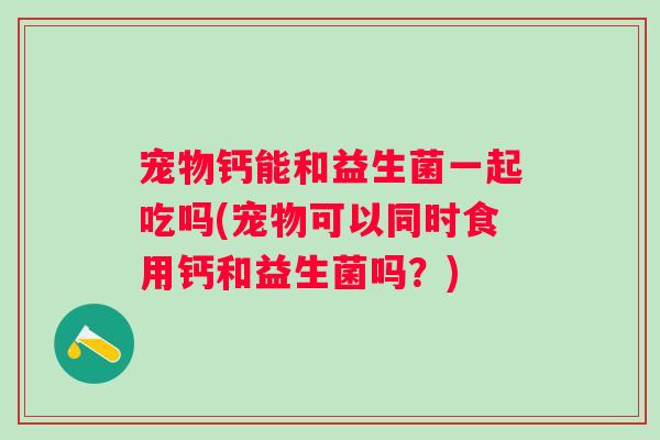 宠物钙能和益生菌一起吃吗(宠物可以同时食用钙和益生菌吗?) 宠物钙能和益生菌一起吃吗(宠物可以同时食用钙和益生菌吗?)