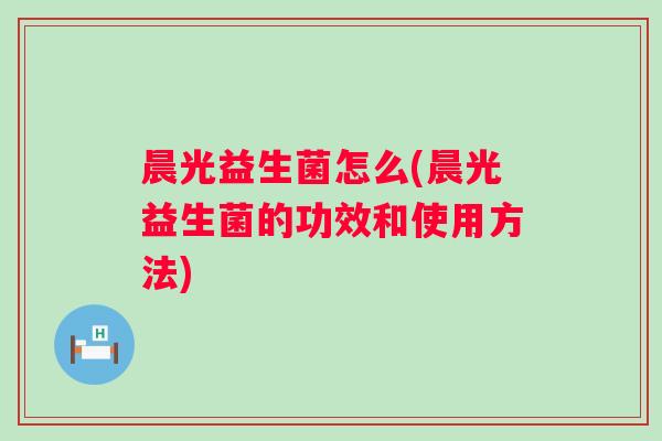 晨光益生菌怎么(晨光益生菌的功效和使用方法) 晨光益生菌怎么(晨光益生菌的功效和使用方法)