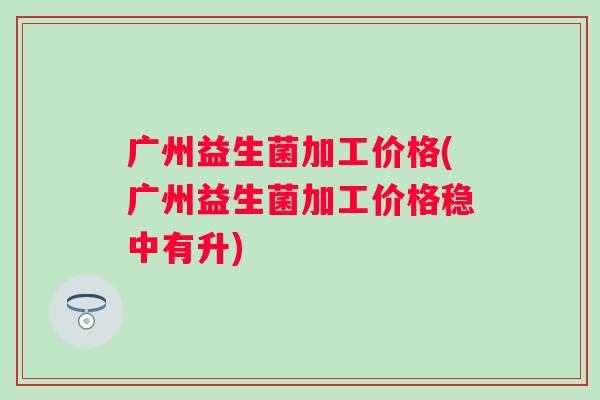 广州益生菌加工价格(广州益生菌加工价格稳中有升)
