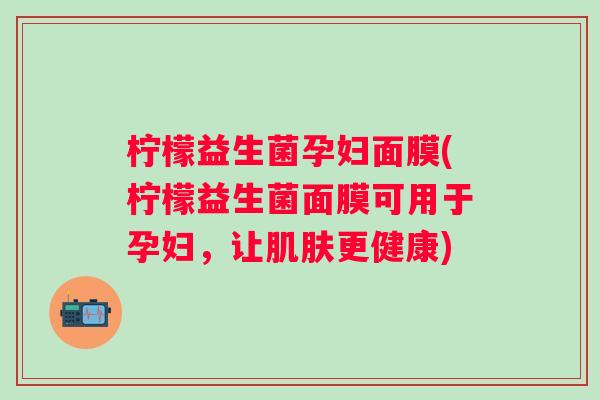 柠檬益生菌孕妇面膜(柠檬益生菌面膜可用于孕妇，让更健康)