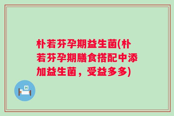 朴若芬孕期益生菌(朴若芬孕期膳食搭配中添加益生菌，受益多多)