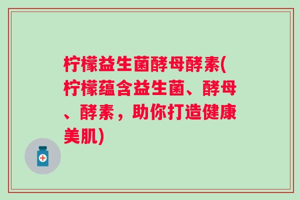 柠檬益生菌酵母酵素(柠檬蕴含益生菌、酵母、酵素，助你打造健康美肌)