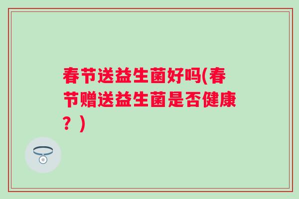 春节送益生菌好吗(春节赠送益生菌是否健康?) 春节送益生菌好吗(春节赠送益生菌是否健康?)