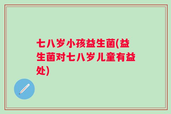 七八岁小孩益生菌(益生菌对七八岁儿童有益处)