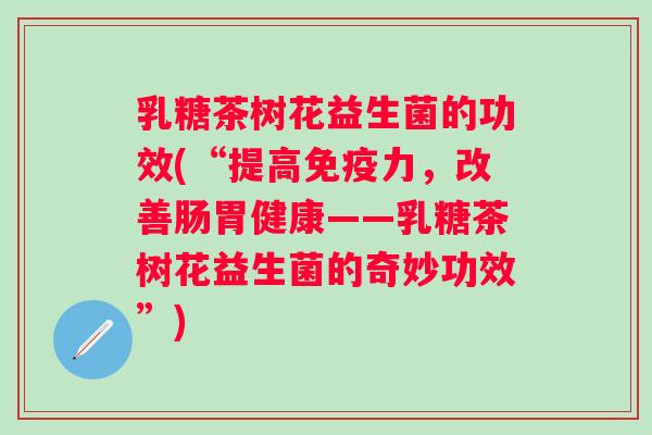 乳糖茶树花益生菌的功效(“提高力，改善肠胃健康——乳糖茶树花益生菌的奇妙功效”)