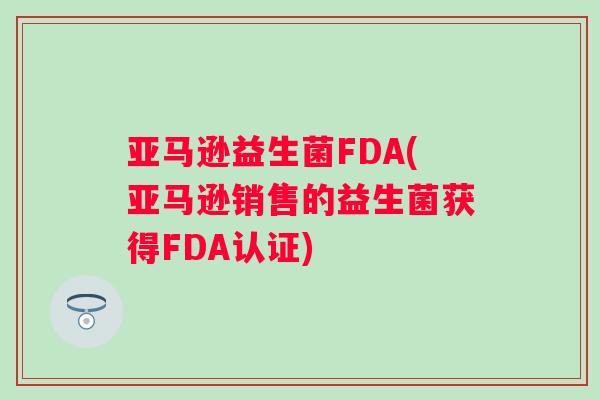 亚马逊益生菌FDA(亚马逊销售的益生菌获得FDA认证)
