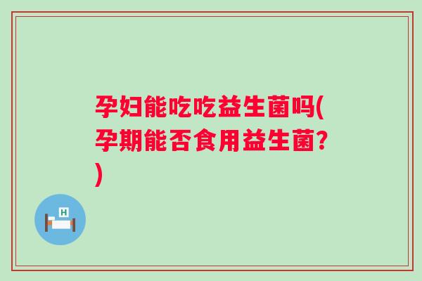 孕妇能吃吃益生菌吗(孕期能否食用益生菌？)