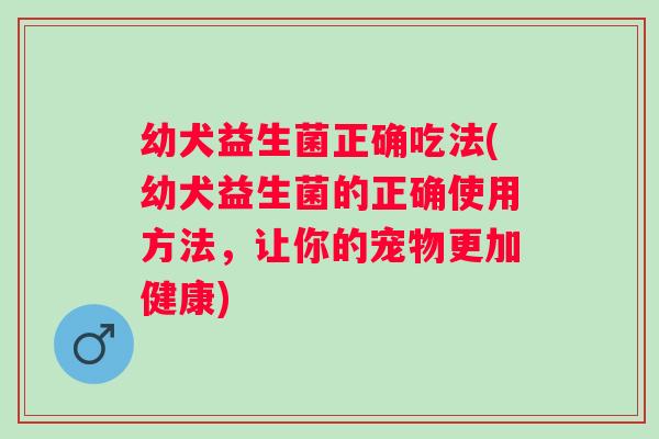 幼犬益生菌正确吃法(幼犬益生菌的正确使用方法，让你的宠物更加健康)