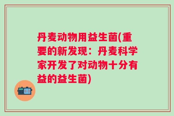 丹麦动物用益生菌(重要的新发现：丹麦科学家开发了对动物十分有益的益生菌)