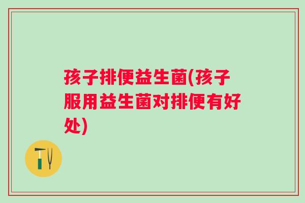 孩子排便益生菌(孩子服用益生菌对排便有好处)