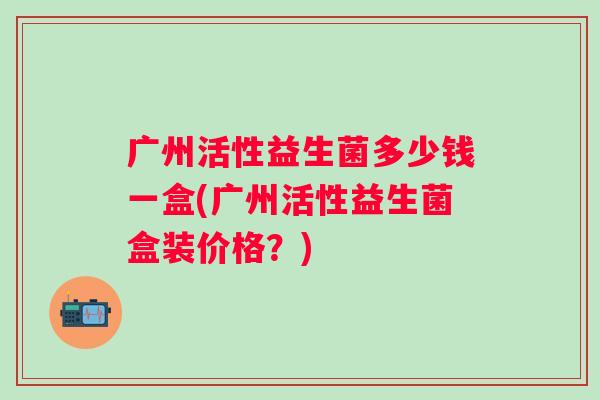 广州活性益生菌多少钱一盒(广州活性益生菌盒装价格？)