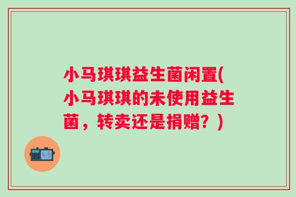小马琪琪益生菌闲置(小马琪琪的未使用益生菌,转卖还是捐赠?) 小马琪琪益生菌闲置(小马琪琪的未使用益生菌,转卖还是捐赠?)