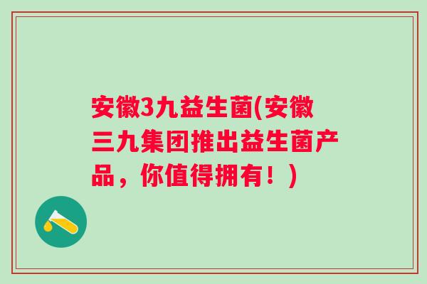安徽3九益生菌(安徽三九集团推出益生菌产品，你值得拥有！)