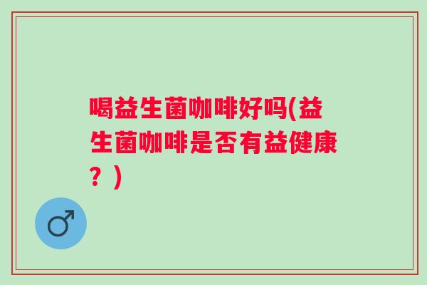 喝益生菌咖啡好吗(益生菌咖啡是否有益健康?) 喝益生菌咖啡好吗(益生菌咖啡是否有益健康?)