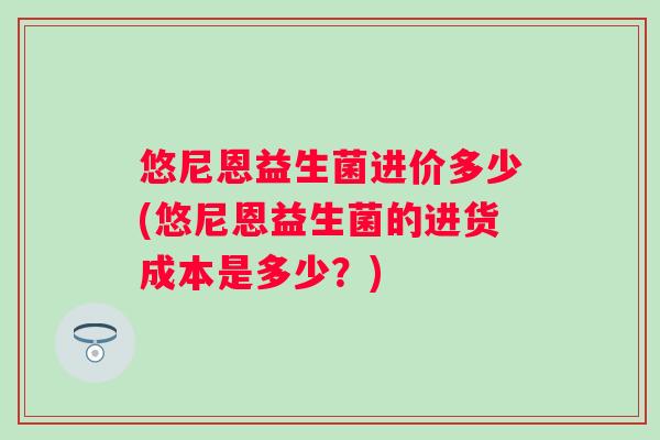 悠尼恩益生菌进价多少(悠尼恩益生菌的进货成本是多少?) 悠尼恩益生菌进价多少(悠尼恩益生菌的进货成本是多少?)