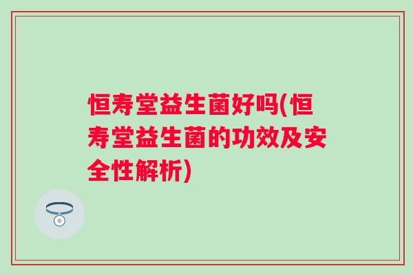 恒寿堂益生菌好吗(恒寿堂益生菌的功效及安全性解析) 恒寿堂益生菌好吗(恒寿堂益生菌的功效及安全性解析)