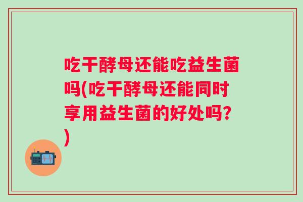 吃干酵母还能吃益生菌吗(吃干酵母还能同时享用益生菌的好处吗？)