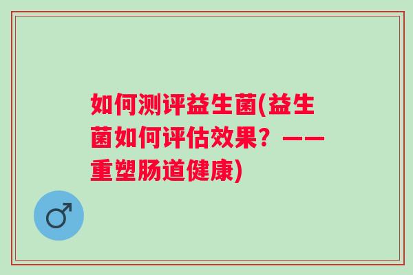 如何测评益生菌(益生菌如何评估效果?——重塑肠道健康) 如何测评益生菌(益生菌如何评估效果?——重塑肠道健康)