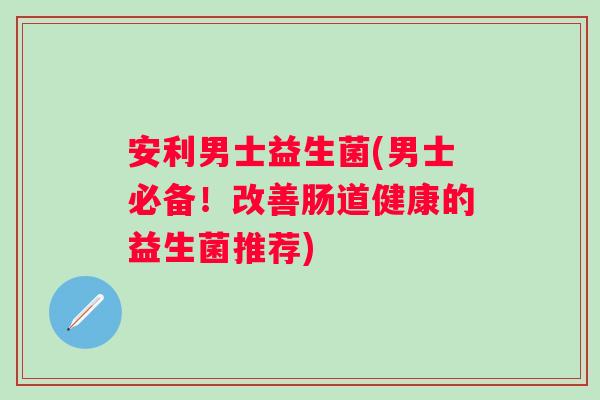 安利男士益生菌(男士必备！改善肠道健康的益生菌推荐)