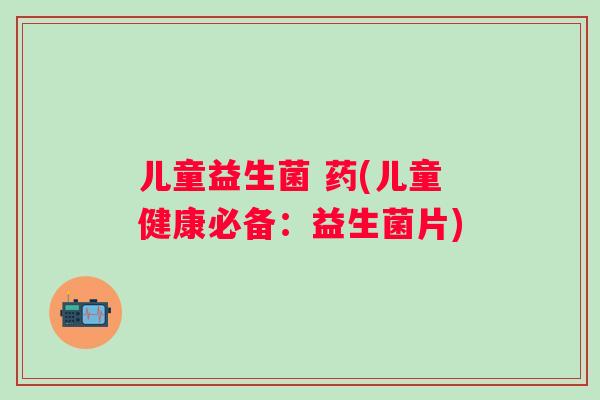儿童益生菌 药(儿童健康必备：益生菌片)