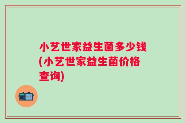 小艺世家益生菌多少钱(小艺世家益生菌价格查询) 小艺世家益生菌多少钱(小艺世家益生菌价格查询)