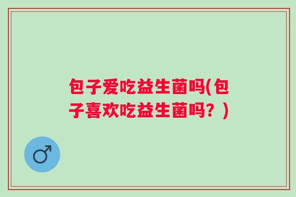 包子爱吃益生菌吗(包子喜欢吃益生菌吗？)