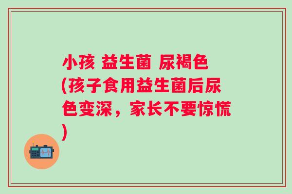 小孩 益生菌 尿褐色(孩子食用益生菌后尿色变深，家长不要惊慌)